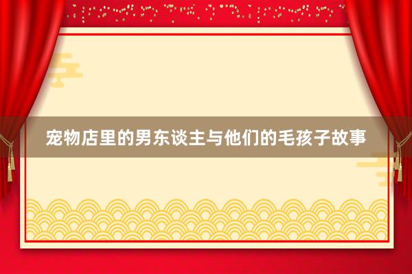 宠物店里的男东谈主与他们的毛孩子故事